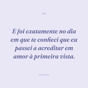 E foi exatamente no dia em que te conheci que eu passei a acreditar em amor à primeira vista.