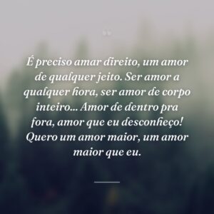 É preciso amar direito, um amor de qualquer jeito. Ser amor a qualquer hora, ser amor de corpo inteiro... Amor de dentro pra fora, amor que eu desconheço! Quero um amor maior, um amor maior que eu.