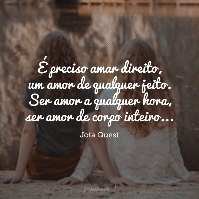 É preciso amar direito, um amor de qualquer jeito. Ser amor a qualquer hora, ser amor de corpo inteiro... Amor de dentro pra fora, amor que eu desconheço! Quero um amor maior, um amor maior que eu. 