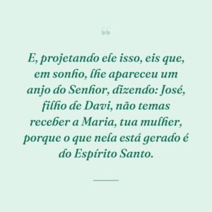 E, projetando ele isso, eis que, em sonho, lhe apareceu um anjo do Senhor, dizendo: José, filho de Davi, não temas receber a Maria, tua mulher, porque o que nela está gerado é do Espírito Santo.