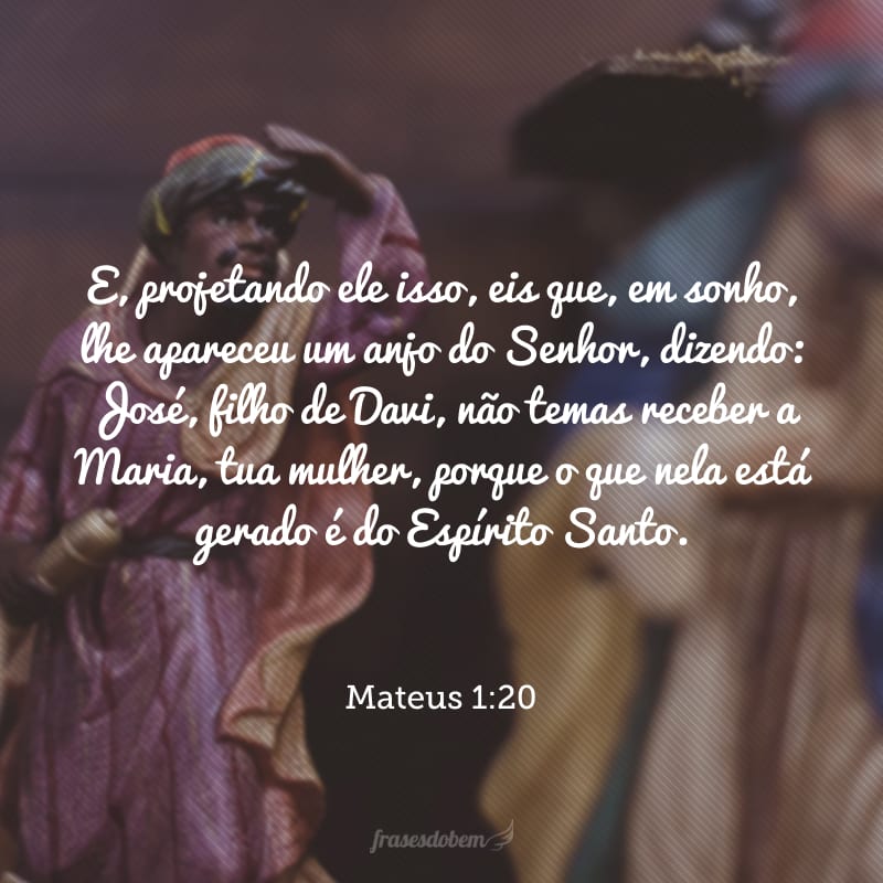 E, projetando ele isso, eis que, em sonho, lhe apareceu um anjo do Senhor, dizendo: José, filho de Davi, não temas receber a Maria, tua mulher, porque o que nela está gerado é do Espírito Santo.