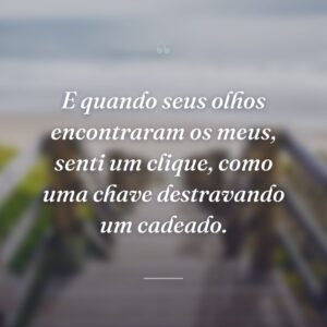E quando seus olhos encontraram os meus, senti um clique, como uma chave destravando um cadeado.
