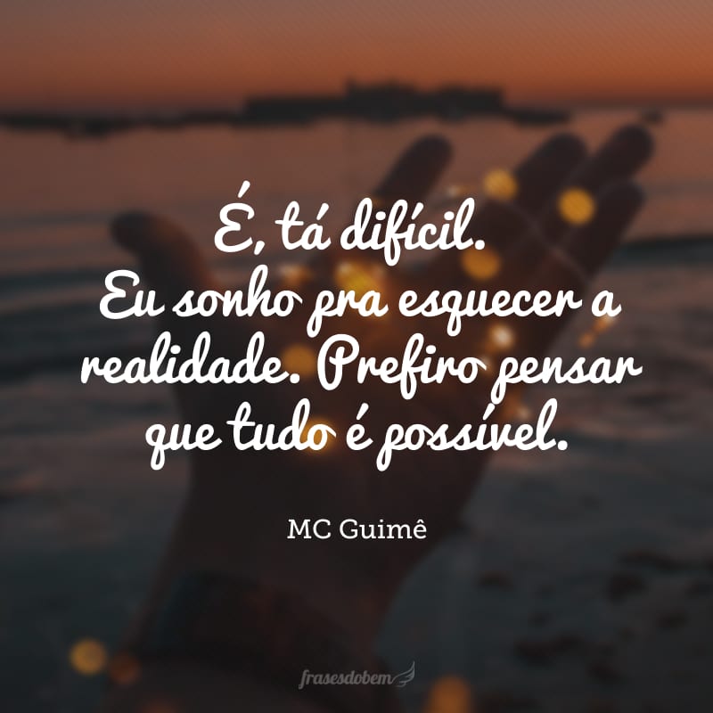 É, tá difícil. Eu sonho pra esquecer a realidade. Prefiro pensar que tudo é possível.