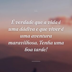 É verdade que a vida é uma dádiva e que viver é uma aventura maravilhosa. Tenha uma boa tarde!