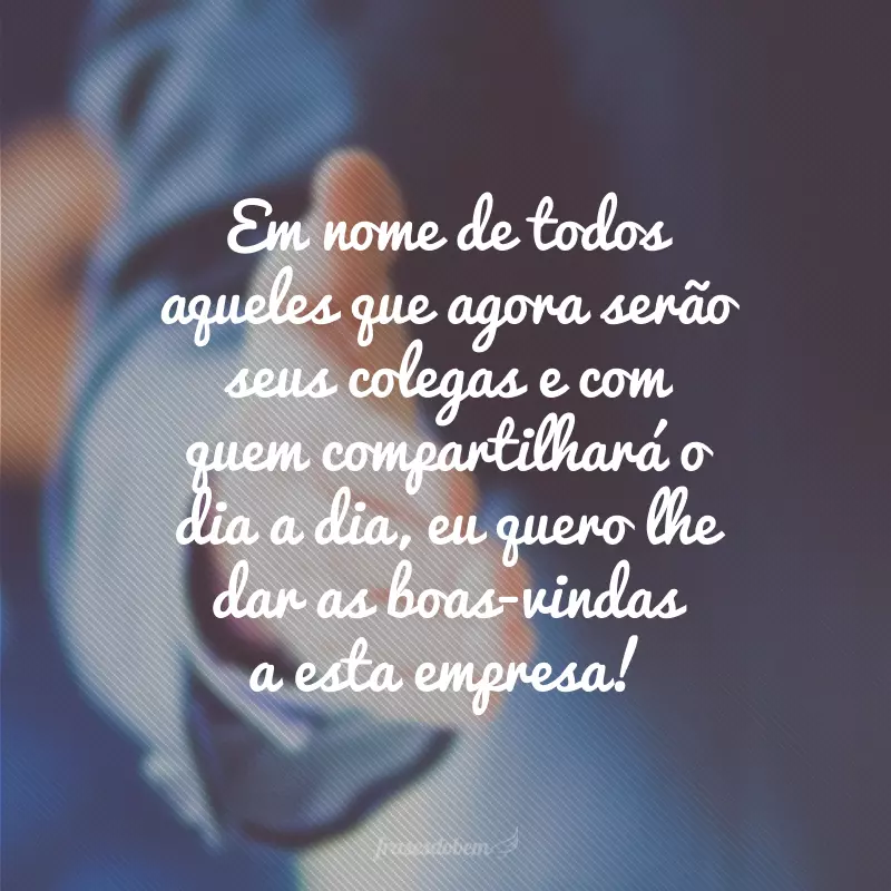 Em nome de todos aqueles que agora serão seus colegas e com quem compartilhará o dia a dia, eu quero lhe dar as boas-vindas a esta empresa!