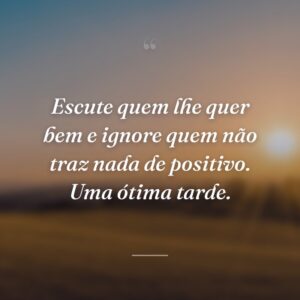 Escute quem lhe quer bem e ignore quem não traz nada de positivo. Uma ótima tarde.