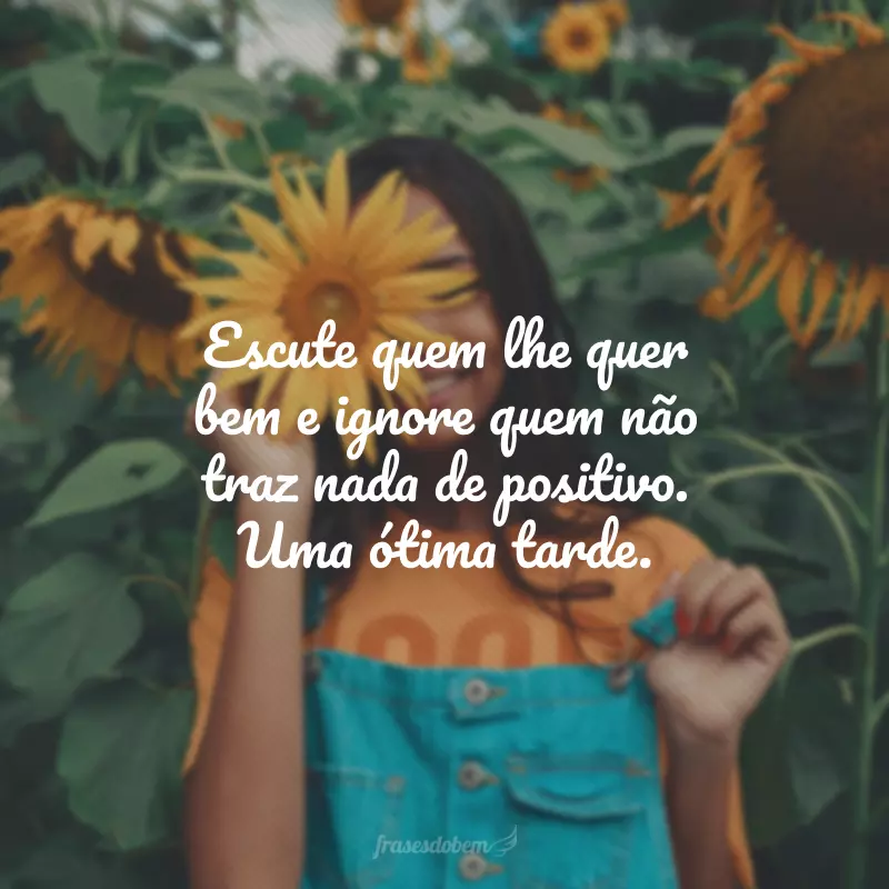 Escute quem lhe quer bem e ignore quem não traz nada de positivo. Uma ótima tarde.