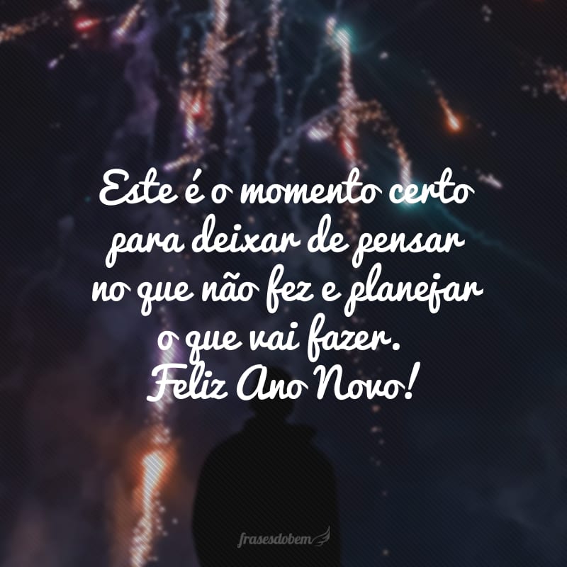 Este é o momento certo para deixar de pensar no que não fez e preocupar-se com o que vai fazer. Feliz Ano Novo!