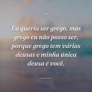 Eu queria ser grego, mas grego eu não posso ser, porque grego tem várias deusas e minha única deusa é você.