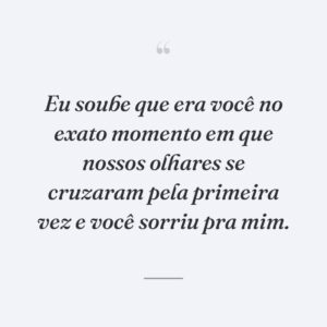 Eu soube que era você no exato momento em que nossos olhares se cruzaram pela primeira vez e você sorriu pra mim.