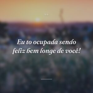 Eu to ocupada sendo feliz bem longe de você!
