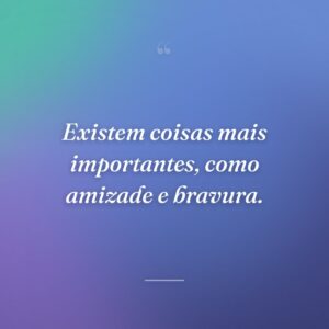 Existem coisas mais importantes, como amizade e bravura.