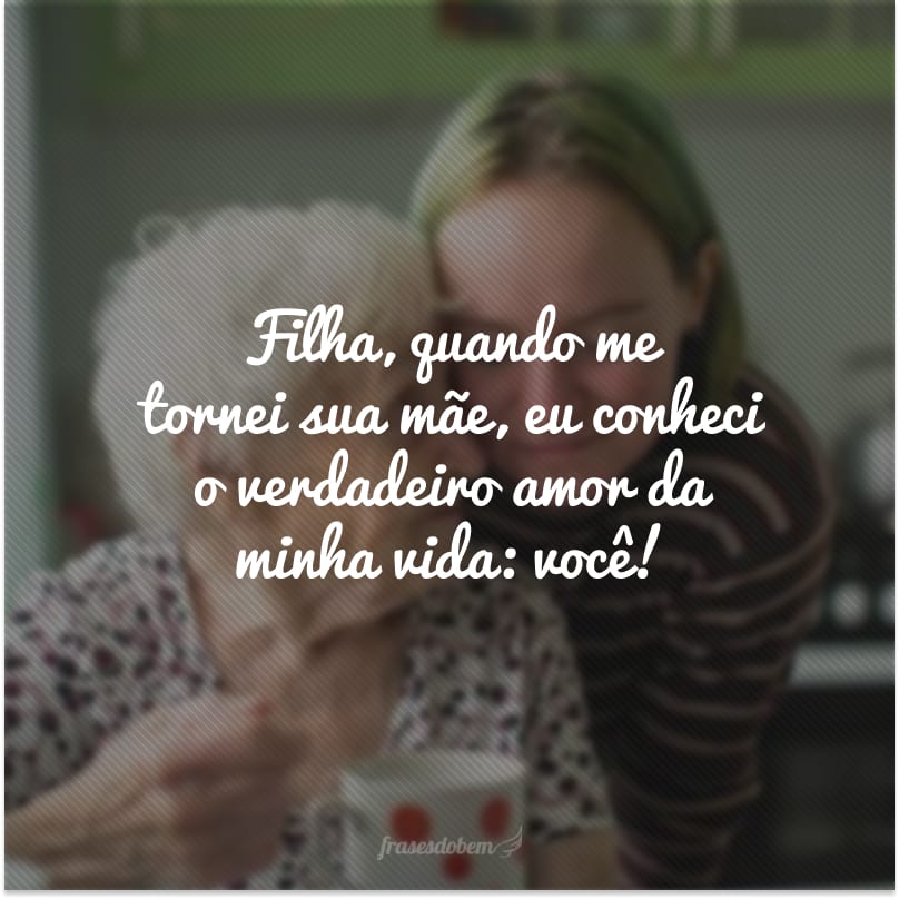 Filha, quando me tornei sua mãe, eu conheci o verdadeiro amor da minha vida: você!