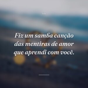 Fiz um samba canção das mentiras de amor que aprendi com você.