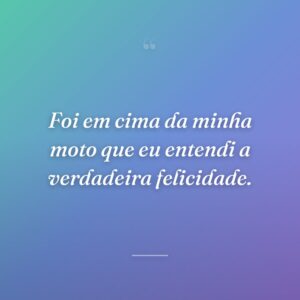 Foi em cima da minha moto que eu entendi a verdadeira felicidade.
