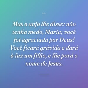 Mas o anjo lhe disse: não tenha medo, Maria; você foi agraciada por Deus! Você ficará grávida e dará à luz um filho, e lhe porá o nome de Jesus.