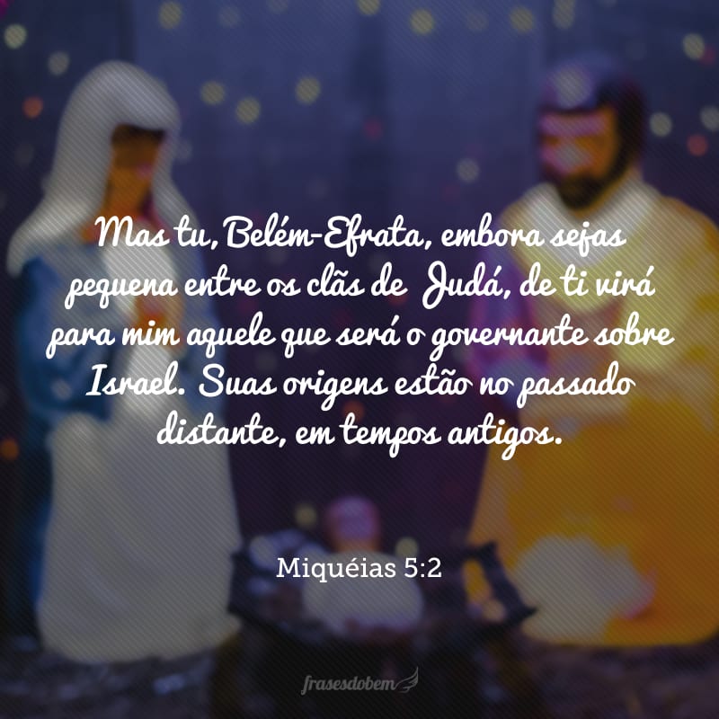 Mas tu, Belém-Efrata, embora sejas pequena entre os clãs de Judá, de ti virá para mim aquele que será o governante sobre Israel. Suas origens estão no passado distante, em tempos antigos.