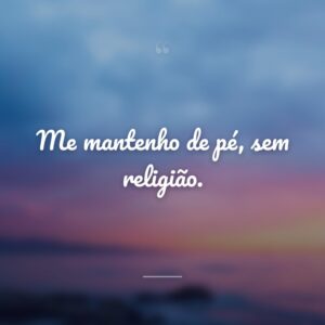 Me mantenho de pé, sem religião.