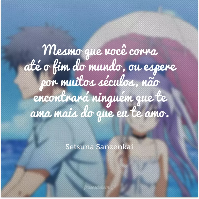 Mesmo que você corra até o fim do mundo, ou espere por muitos séculos, não encontrará ninguém que te ama mais do que eu te amo.