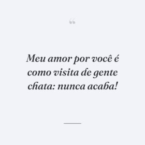 Meu amor por você é como visita de gente chata: nunca acaba!