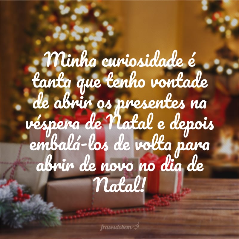 Minha curiosidade é tanta que tenho vontade de abrir os presentes na véspera de Natal e depois embalá-los de volta para abrir de novo no dia de Natal!