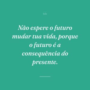 Não espere o futuro mudar tua vida, porque o futuro é a consequência do presente.