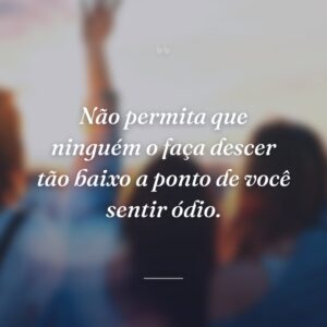 Não permita que ninguém o faça descer tão baixo a ponto de você sentir ódio.