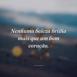 Nenhuma beleza brilha mais que um bom coração.
