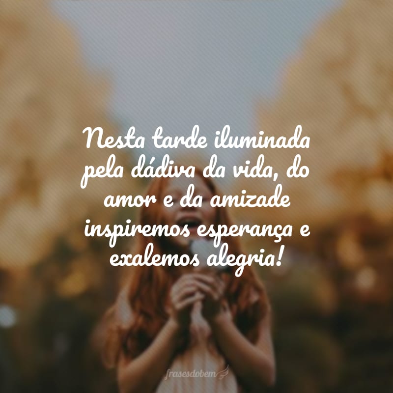 Nesta tarde iluminada pela dádiva da vida, do amor e da amizade inspiremos esperança e exalemos alegria!