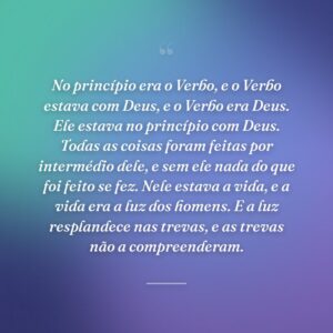 No princípio era o Verbo, e o Verbo estava com Deus, e o Verbo era Deus. Ele estava no princípio com Deus. Todas as coisas foram feitas por intermédio dele, e sem ele nada do que foi feito se fez. Nele estava a vida, e a vida era a luz dos homens. E a luz resplandece nas trevas, e as trevas não a compreenderam.