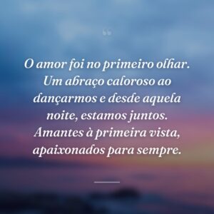 O amor foi no primeiro olhar. Um abraço caloroso ao dançarmos e desde aquela noite, estamos juntos. Amantes à primeira vista, apaixonados para sempre.