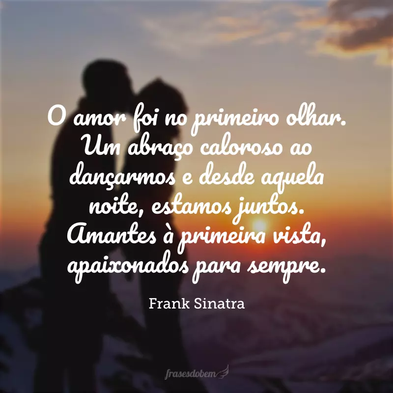 O amor foi no primeiro olhar. Um abraço caloroso ao dançarmos e desde aquela noite, estamos juntos. Amantes à primeira vista, apaixonados para sempre.