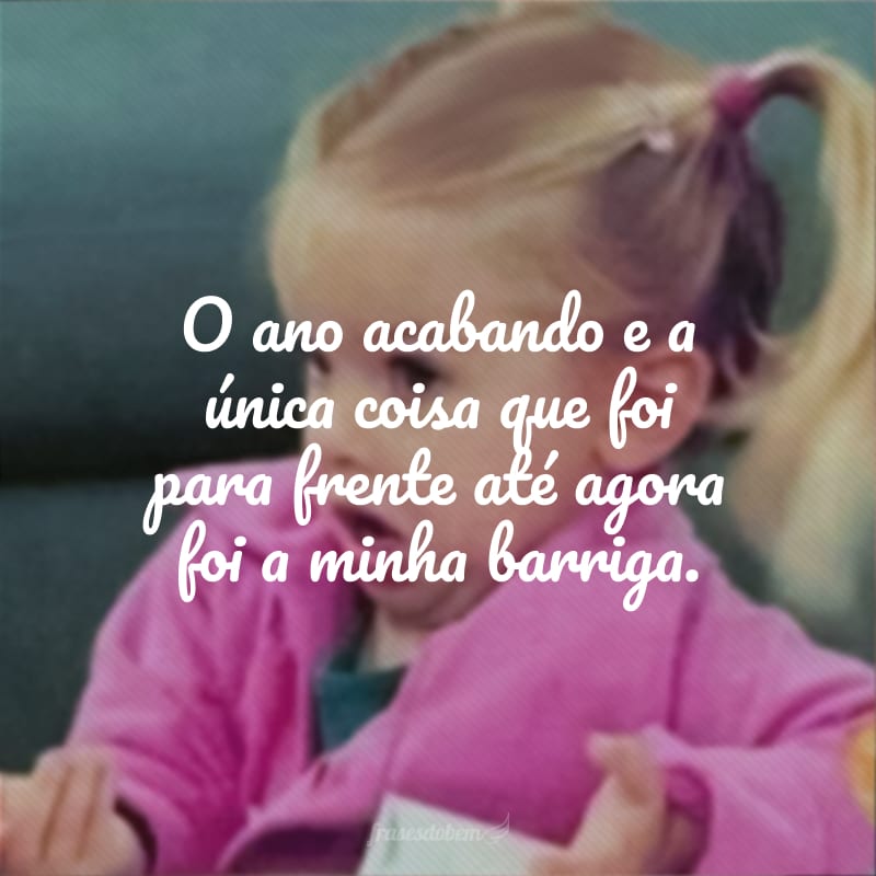 O ano acabando e a única coisa que foi para frente até agora foi a minha barriga.