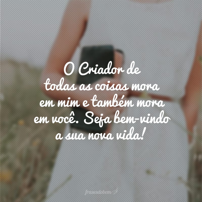 O Criador de todas as coisas mora em mim e também mora em você. Seja bem-vindo a sua nova vida!