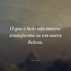 O que é belo não morre: transforma-se em outra beleza.