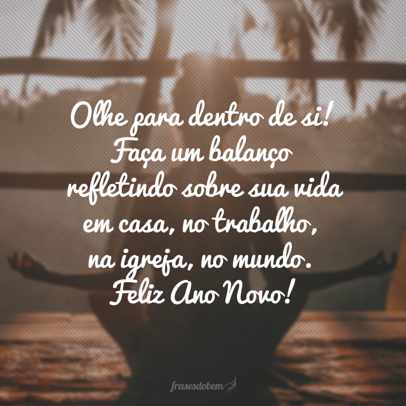 Olhe para dentro de si! Faça um balanço refletindo sobre sua vida em casa, no trabalho, na igreja, no mundo. Feliz Ano Novo!