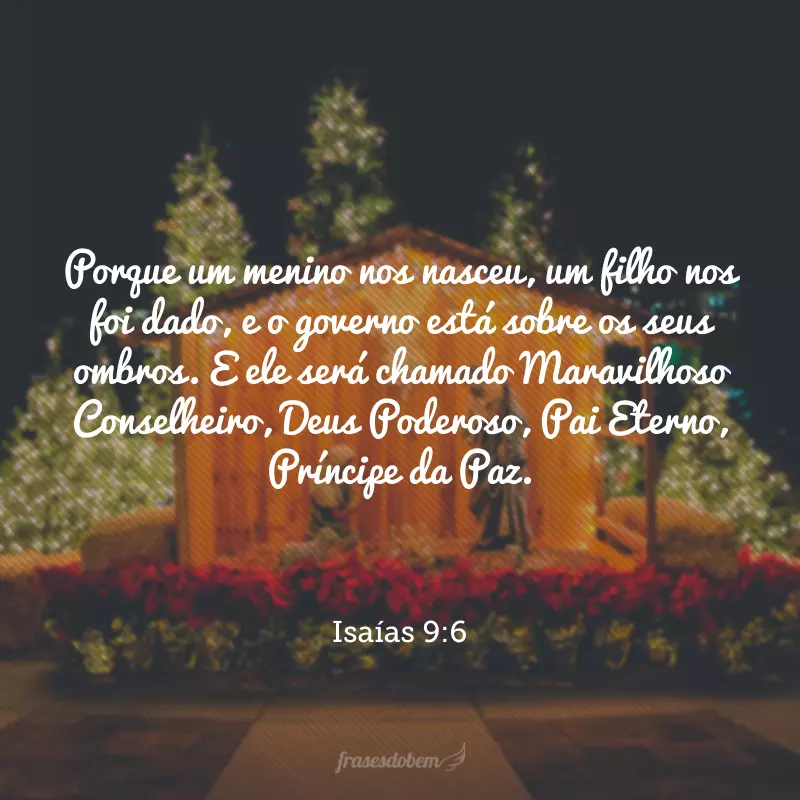 Porque um menino nos nasceu, um filho nos foi dado, e o governo está sobre os seus ombros. E ele será chamado Maravilhoso Conselheiro, Deus Poderoso, Pai Eterno, Príncipe da Paz. 