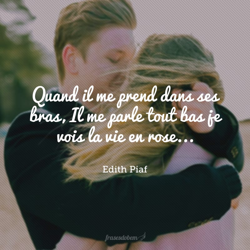 Quand il me prend dans ses bras, Il me parle tout bas je vois la vie en rose... Il me dit des mots d'amour, des mots de tous les jours et ça me fait quelque chose.(Quando ele me toma em seus braços, ele me fala baixinho: eu vejo a vida em rosa... Ele me diz palavras de amor, palavras de todos os dias e isso me toca). 