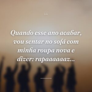 Quando esse ano acabar, vou sentar no sofá com minha roupa nova e dizer: rapaaaaaaz…