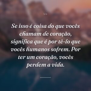 Se isso é coisa do que vocês chamam de coração, significa que é por tê-lo que vocês humanos sofrem. Por ter um coração, vocês perdem a vida.