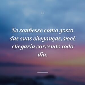Se soubesse como gosto das suas cheganças, você chegaria correndo todo dia.