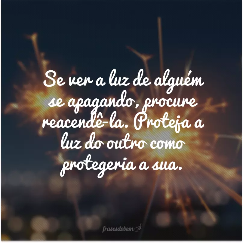 Se ver a luz de alguém se apagando, procure reacendê-la. Proteja a luz do outro como protegeria a sua.