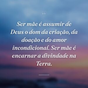 Ser mãe é assumir de Deus o dom da criação, da doação e do amor incondicional. Ser mãe é encarnar a divindade na Terra.