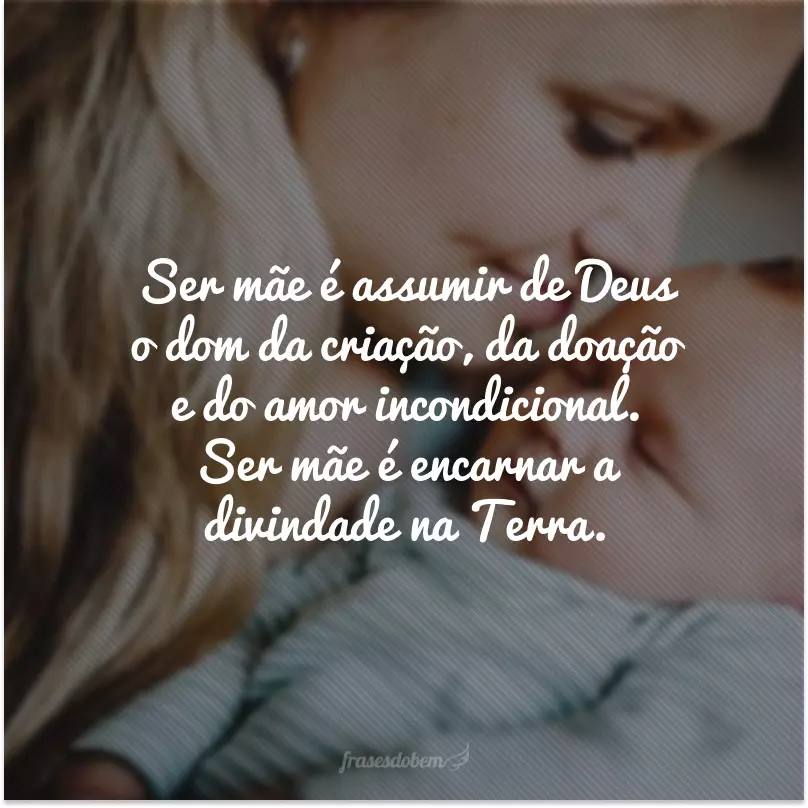 Ser mãe é assumir de Deus o dom da criação, da doação e do amor incondicional. Ser mãe é encarnar a divindade na Terra.