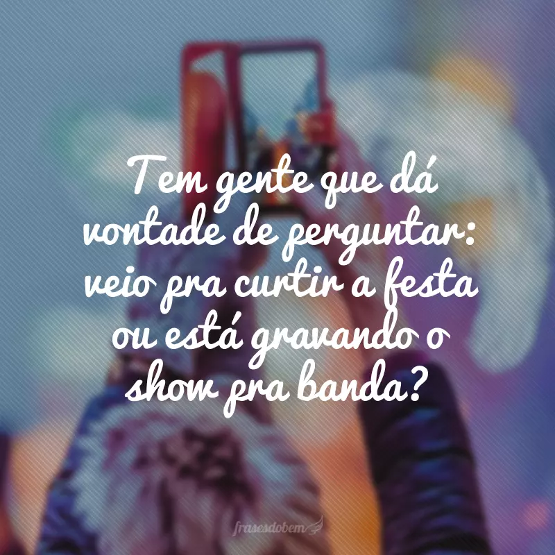 Tem gente que dá vontade de perguntar: veio pra curtir a festa ou está gravando o show pra banda?