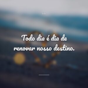 Todo dia é dia de renovar nosso destino.