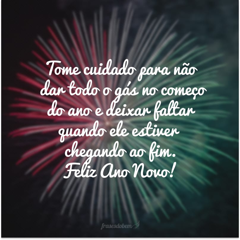 Tome cuidado para não dar todo o gás no começo do ano e deixar faltar quando ele estiver chegando ao fim. Feliz Ano Novo!