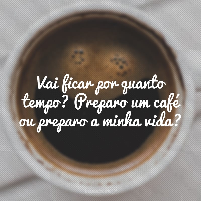 Vai ficar por quanto tempo? Preparo um café ou preparo a minha vida?