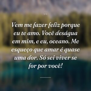 Vem me fazer feliz porque eu te amo. Você deságua em mim, e eu, oceano. Me esqueço que amar é quase uma dor. Só sei viver se for por você!