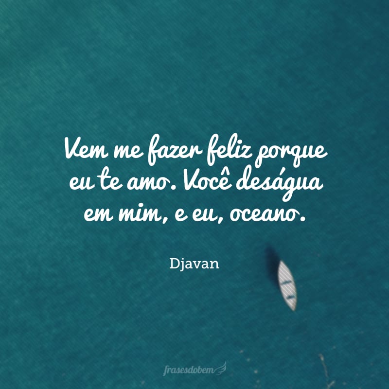 Vem me fazer feliz porque eu te amo. Você deságua em mim, e eu, oceano. Me esqueço que amar é quase uma dor. Só sei viver se for por você! 